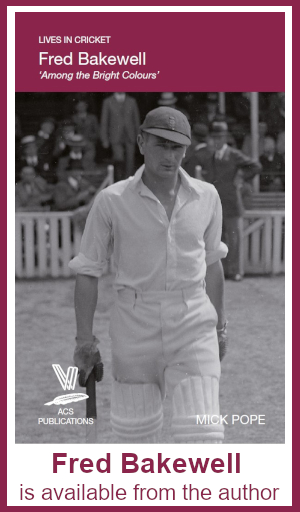 Fred Bakewell is available from the author Lives in Cricket: Fred Bakewell 'Among the Bright Colours' by Mick Pope. Photo shows Bakewell walking out to bat in an open-necked white shirt, sleeves rolled up. He is looking warily at the camera; the pavilion behind him is occupied by men in smart hats. FRED BAKEWELL IS AVAILABLE FROM THE AUTHOR